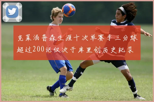 克莱汤普森生涯十次单赛季三分球超过200记仅次于库里创历史纪录