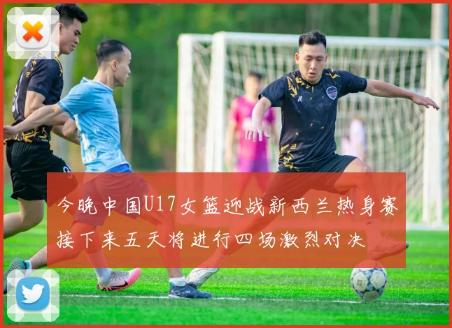 今晚中国U17女篮迎战新西兰热身赛接下来五天将进行四场激烈对决