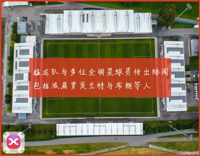 猛龙队与多位全明星球员传出绯闻包括浓眉贾莫兰特与布朗等人