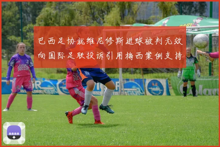 巴西足协就维尼修斯进球被判无效向国际足联投诉引用梅西案例支持