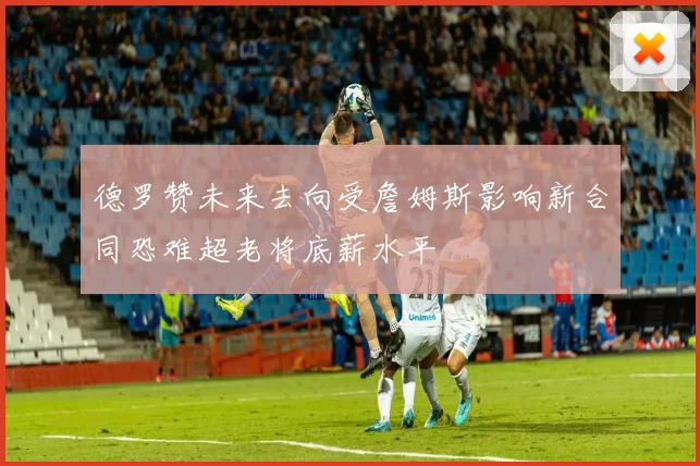 德罗赞未来去向受詹姆斯影响新合同恐难超老将底薪水平