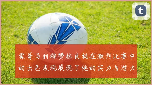 蒙哥马利称赞林良铭在激烈比赛中的出色表现展现了他的实力与潜力