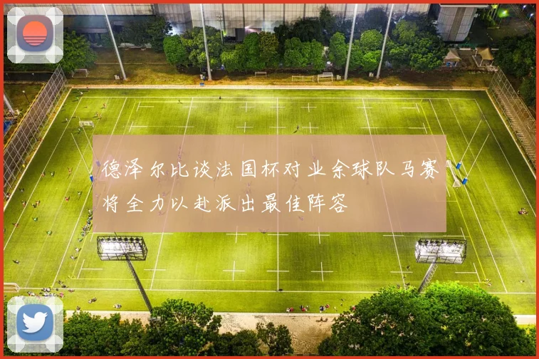 德泽尔比谈法国杯对业余球队马赛将全力以赴派出最佳阵容