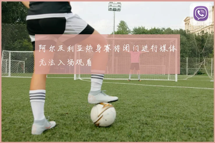 阿尔及利亚热身赛将闭门进行媒体无法入场观看