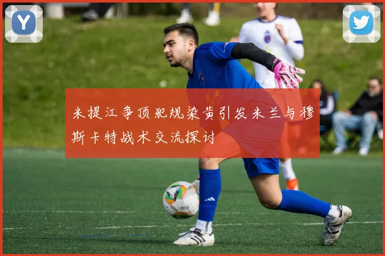 米提江争顶犯规染黄引发米兰与穆斯卡特战术交流探讨