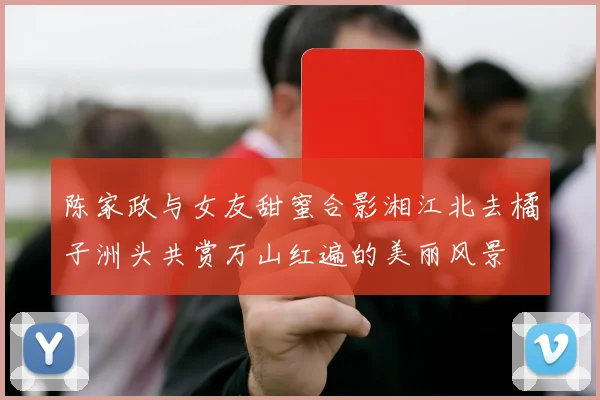 陈家政与女友甜蜜合影湘江北去橘子洲头共赏万山红遍的美丽风景