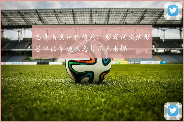 巴蒂高度评价梅西：形容词无法形容他的卓越状态与不凡表现