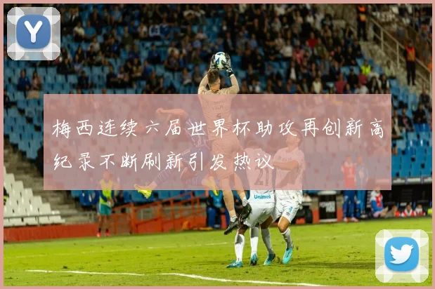 梅西连续六届世界杯助攻再创新高纪录不断刷新引发热议