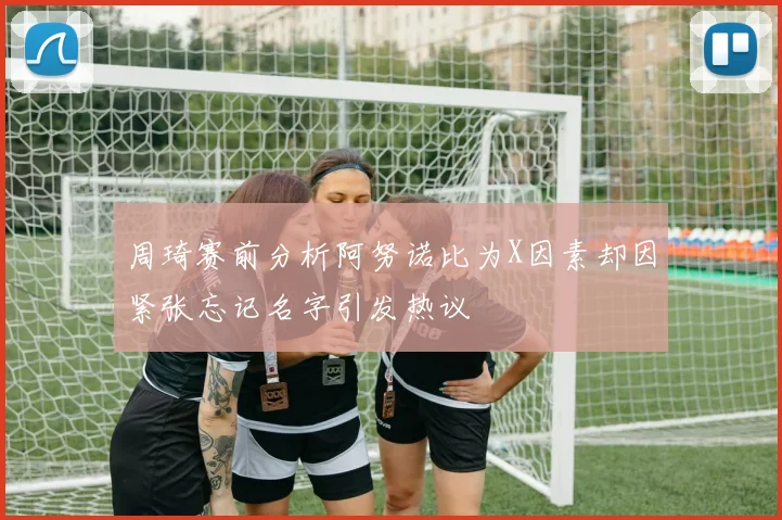 周琦赛前分析阿努诺比为X因素却因紧张忘记名字引发热议