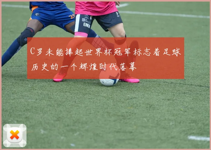 C罗未能捧起世界杯冠军标志着足球历史的一个辉煌时代落幕