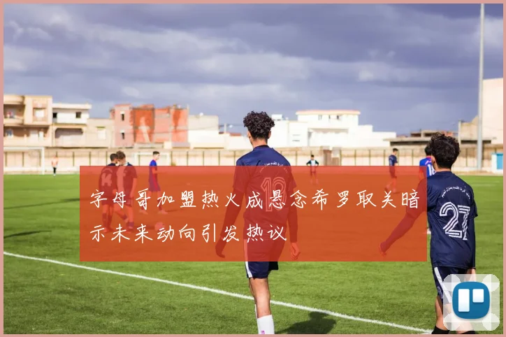 字母哥加盟热火成悬念希罗取关暗示未来动向引发热议