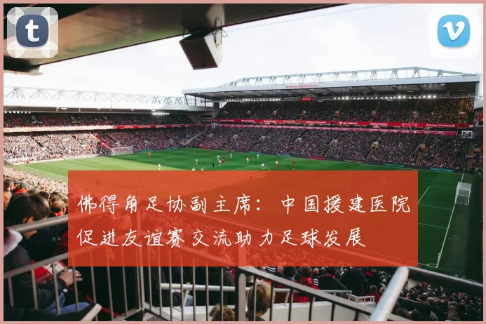 佛得角足协副主席：中国援建医院促进友谊赛交流助力足球发展